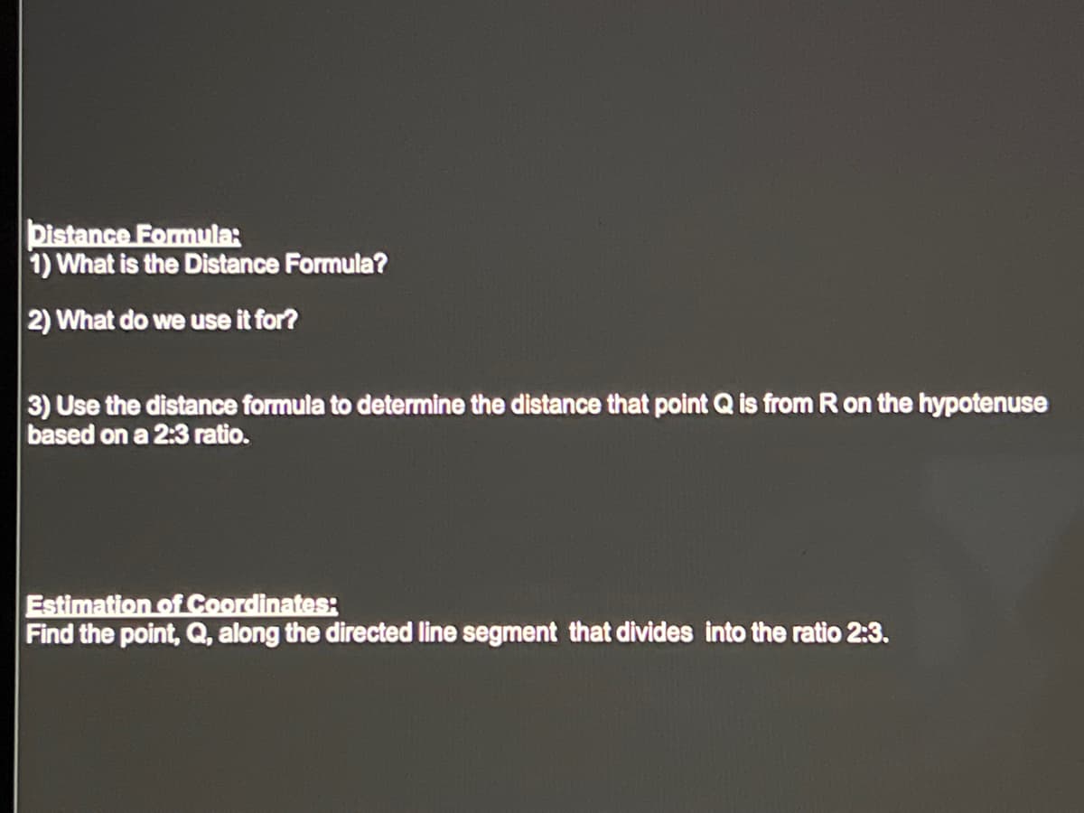 Distance Formula:
1) What is the Distance Formula?
2) What do we use it for?
3) Use the distance formula to determine the distance that point Q is from R on the hypotenuse
based on a 2:3 ratio.
Estimation of Coordinates:
Find the point, Q, along the directed line segment that divides into the ratio 2:3.
