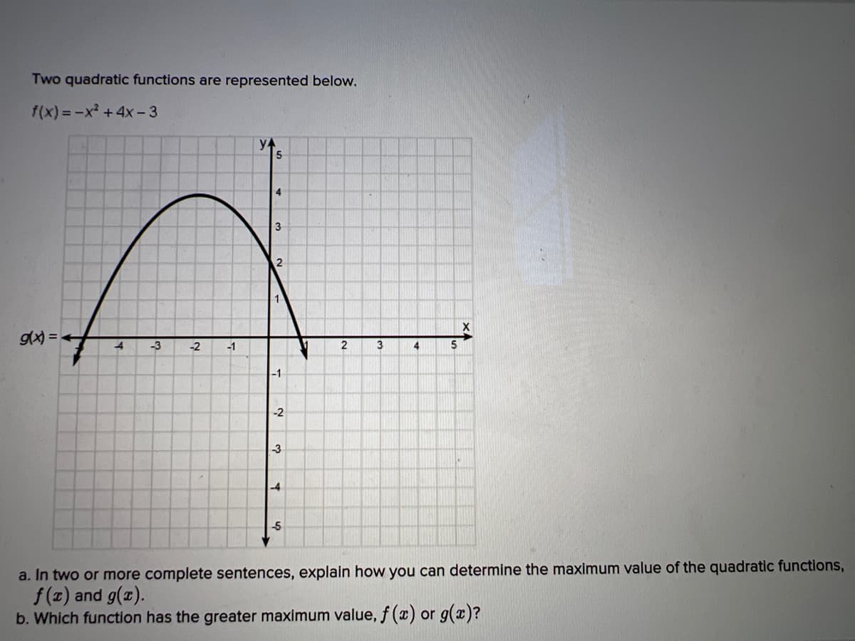 Two quadratic functions are represented below.
f(x) = -x² + 4x-3
g(x) =
4
-3
-2 -1
y
5
4
3
2
1
-1
-2
-3
-4
-5
2
3
4
5
a. In two or more complete sentences, explain how you can determine the maximum value of the quadratic functions,
f(x) and g(x).
b. Which function has the greater maximum value, f (x) or g(x)?