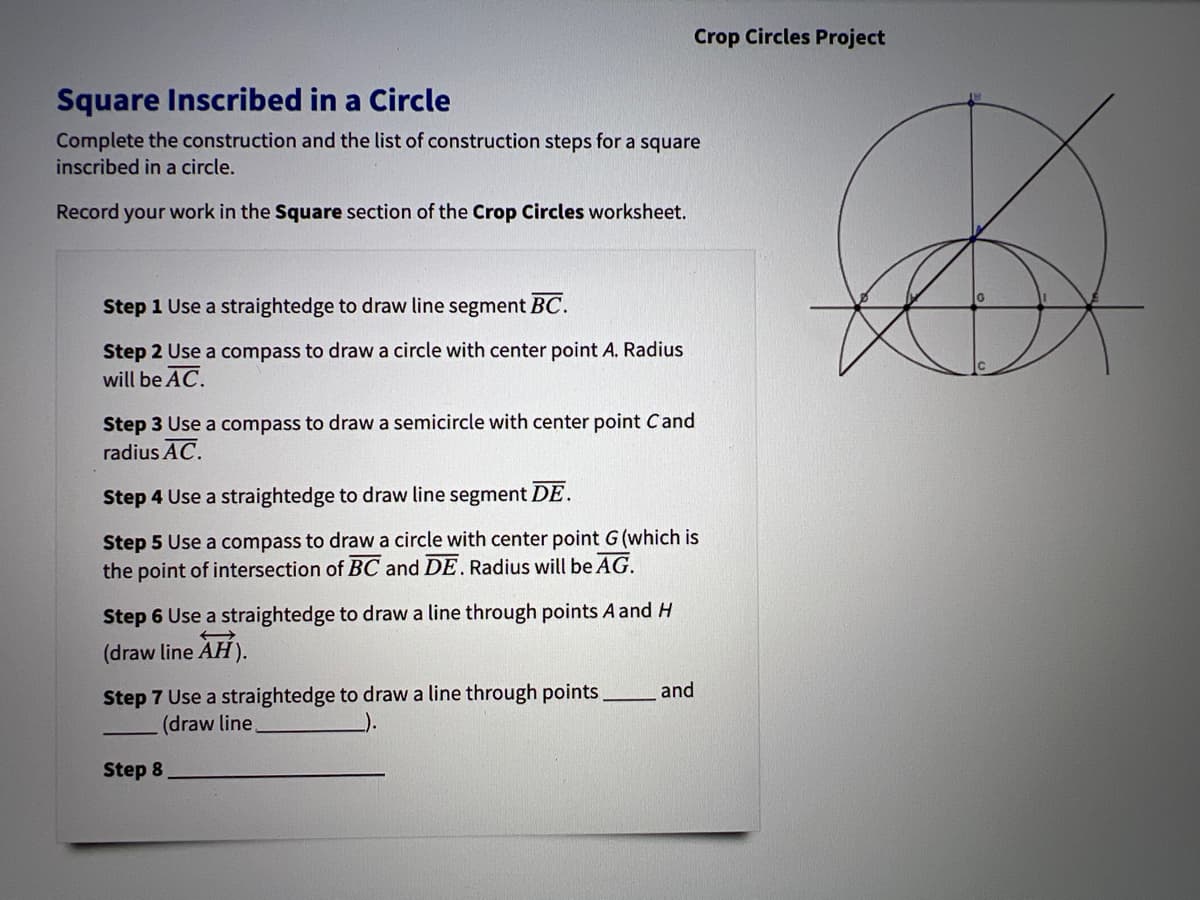 Crop Circles Project
Square Inscribed in a Circle
Complete the construction and the list of construction steps for a square
inscribed in a circle.
Record your work in the Square section of the Crop Circles worksheet.
Step 1 Use a straightedge to draw line segment BC.
Step 2 Use a compass to draw a circle with center point A. Radius
will be AC.
Step 3 Use a compass to draw a semicircle with center point Cand
radius AC.
Step 4 Use a straightedge to draw line segment DE.
Step 5 Use a compass to draw a circle with center point G (which is
the point of intersection of BC and DE. Radius will be AG.
Step 6 Use a straightedge to draw a line through points A and H
(draw line AH).
and
Step 7 Use a straightedge to draw a line through points
(draw line
Step 8
