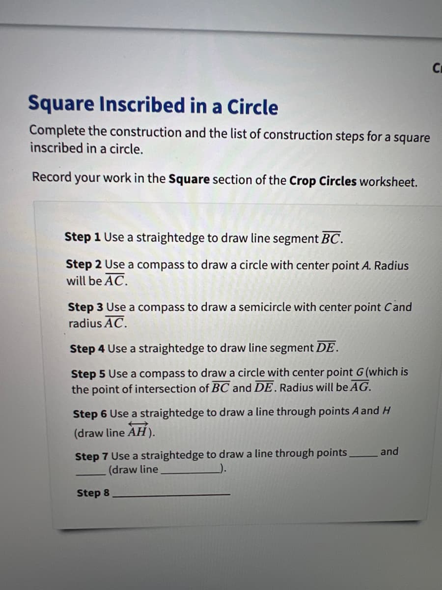 Square Inscribed in a Circle
Complete the construction and the list of construction steps for a square
inscribed in a circle.
Record your work in the Square section of the Crop Circles worksheet.
Step 1 Use a straightedge to draw line segment BC.
Step 2 Use a compass to draw a circle with center point A. Radius
will be AC.
Step 3 Use a compass to draw a semicircle with center point Cand
radius AC.
Step 4 Use a straightedge to draw line segment DE.
Step 5 Use a compass to draw a circle with center point G (which is
the point of intersection of BC and DE. Radius will be AG.
Step 6 Use a straightedge to draw a line through points A and H
(draw line AH).
Step 7 Use a straightedge to draw a line through points
(draw line
and
Step 8
