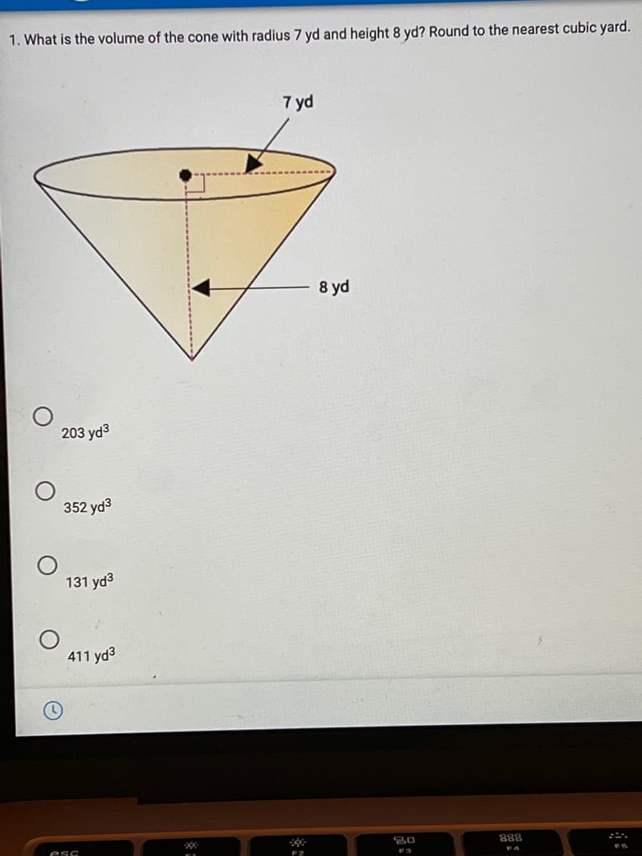 1. What is the volume of the cone with radius 7 yd and height 8 yd? Round to the nearest cubic yard.
7 yd
8 yd
203 yd3
352 yd3
131 yd3
411 yd3
888
esc
F4
