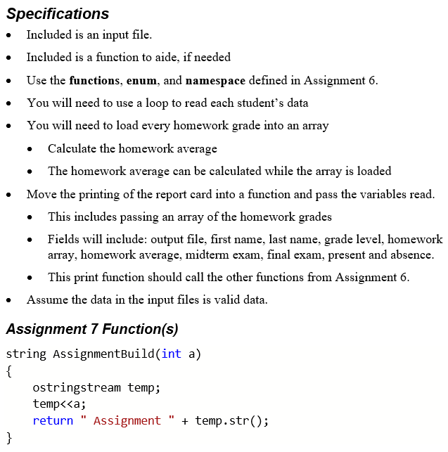 Specifications
• Included is an input file.
Included is a function to aide, if needed
Use the functions, enum, and namespace defined in Assignment 6.
You will need to use a loop to read each student's data
You will need to load every homework grade into an array
Calculate the homework average
The homework average can be calculated while the array is loaded
Move the printing of the report card into a function and pass the variables read.
This includes passing an array of the homework grades
Fields will include: output file, first name, last name, grade level, homework
array, homework average, midterm exam, final exam, present and absence.
This print function should call the other functions from Assignment 6.
Assume the data in the input files is valid data.
Assignment 7 Function(s)
string AssignmentBuild(int a)
{
ostringstream temp;
temp<<a;
return " Assignment
}
+ temp.str();
