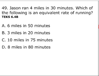 49. Jason ran 4 miles in 30 minutes. Which of
the following is an equivalent rate of running?
TEKS 6.4B
A. 6 miles in 50 minutes
B. 3 miles in 20 minutes
C. 10 miles in 75 minutes
D. 8 miles in 80 minutes
