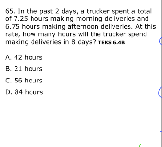 65. In the past 2 days, a trucker spent a total
of 7.25 hours making morning deliveries and
6.75 hours making afternoon deliveries. At this
rate, how many hours will the trucker spend
making deliveries in 8 days? TEKS 6.4B
A. 42 hours
B. 21 hours
C. 56 hours
D. 84 hours
