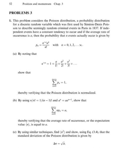 PROBLEMS 3
1. This problem considers the Poisson distribution, a probability distribution
for a discrete random variable which was first used by Siméon-Denis Pois-
son to describe seemingly random criminal events in Paris in 1837. If inde-
pendent events have a constant tendency to occur and if the average rate of
occurrence is a, then the probability that n events actually occur is given by
*
with n0,1,2.x.
(a) By noting that
show that
thereby verifying that the Poisson distribution is normalized.
(b) By using n/nt - 1/n – 1) and a - at, show that
thereby verifying that the average rate of occurrence, or the expectation
value (m), is equal to a.
(e) By using similar techniques, find (w) and show, using Eq. (3.4), that the
standard deviation of the Poisson distribution is given by
An- Va.
