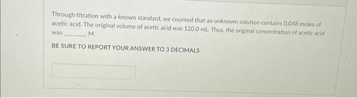 Through titration with a known standard, we counted that an unknown solution contains 0.048 moles of
acetic acid. The original volume of acetic acid was 120.0 mL. Thus, the original concentration of acetic acid
was
M.
BE SURE TO REPORT YOUR ANSWER TO 3 DECIMALS