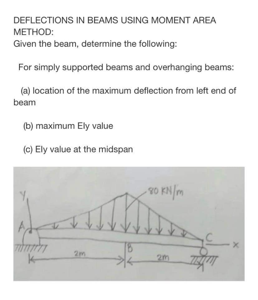 DEFLECTIONS IN BEAMS USING MOMENT AREA
МЕТНOD:
Given the beam, determine the following:
For simply supported beams and overhanging beams:
(a) location of the maximum deflection from left end of
beam
(b) maximum Ely value
(c) Ely value at the midspan
20 KN/m
A,
2m
k-
2m
