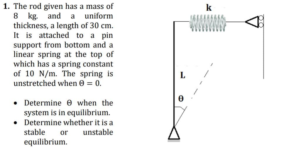 1. The rod given has a mass of
8 kg. and
thickness, a length of 30 cm.
It is attached to a pin
support from bottom and a
linear spring at the top of
which has a spring constant
of 10 N/m. The spring is
k
a
uniform
WWWW
unstretched when 0 = 0.
Determine 0 when the
system is in equilibrium.
Determine whether it is a
stable
or
unstable
equilibrium.
