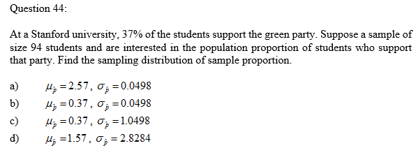 Question 44:
At a Stanford university, 37% of the students support the green party. Suppose a sample of
size 94 students and are interested in the population proportion of students who support
that party. Find the sampling distribution of sample proportion.
Hz =2.57, o; =0.0498
H; =0.37, o; =0.0498
Hz = 0.37, o; =1.0498
a)
b)
c)
d)
Hj =1.57, o; = 2.8284
