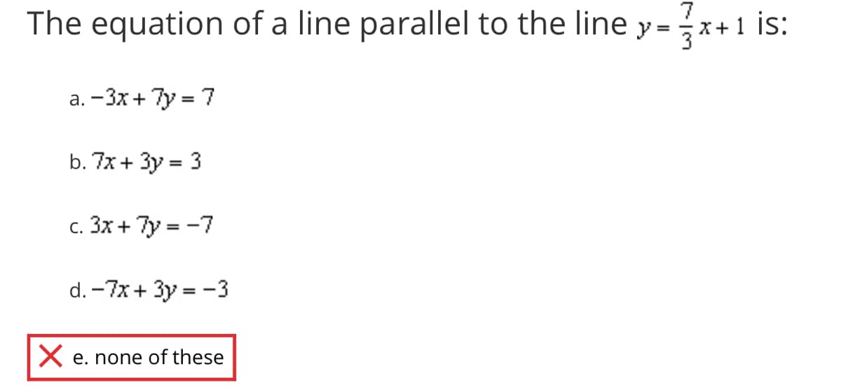 The equation of a line parallel to the line y =x
7
+1 is:
a. – 3x+ 7y = 7
b. 7x + 3y = 3
c. 3x + 7y = -7
d. -7x + 3y = -3
X e. none of these
