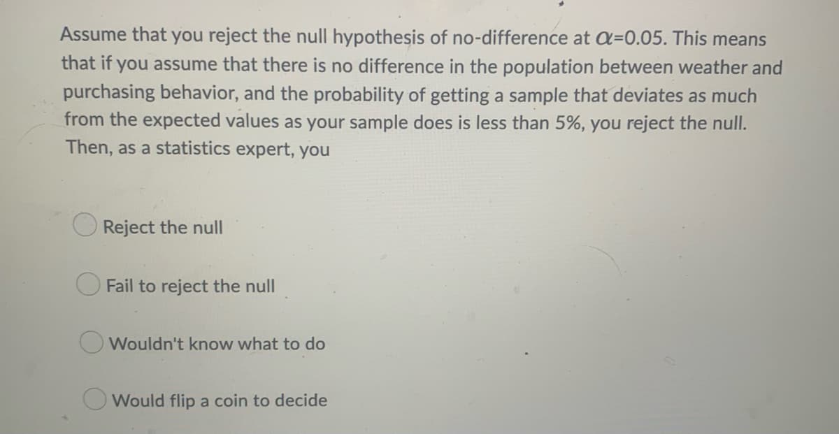 Assume that you reject the null hypothesis of no-difference at a=0.05. This means
that if you assume that there is no difference in the population between weather and
purchasing behavior, and the probability of getting a sample that deviates as much
from the expected values as your sample does is less than 5%, you reject the null.
Then, as a statistics expert, you
Reject the null
Fail to reject the null
Wouldn't know what to do
Would flip a coin to decide
