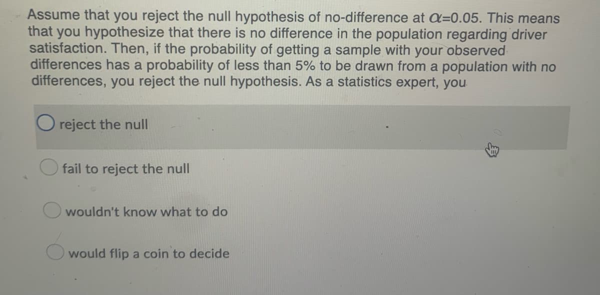 Assume that you reject the null hypothesis of no-difference at a=0.05. This means
that you hypothesize that there is no difference in the population regarding driver
satisfaction. Then, if the probability of getting a sample with your observed
differences has a probability of less than 5% to be drawn from a population with no
differences, you reject the null hypothesis. As a statistics expert, you
O reject the null
fail to reject the null
wouldn't know what to do
would flip a coin to decide
