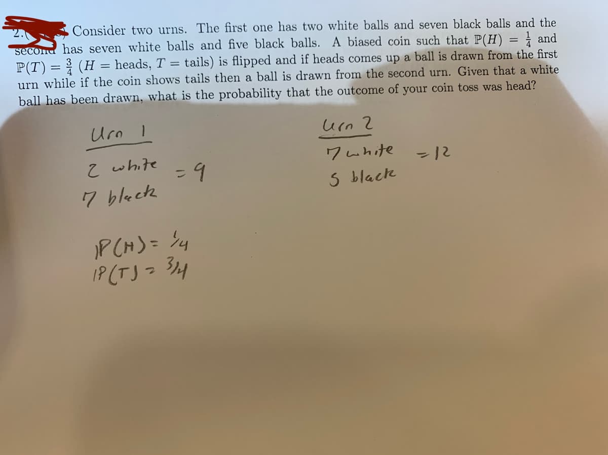 Consider two urns. The first one has two white balls and seven black balls and the
second has seven white balls and five black balls. A biased coin such that P(H) = } and
P(T)= 3 (H = heads, T = tails) is flipped and if heads comes up a ball is drawn from the first
urn while if the coin shows tails then a ball is drawn from the second urn. Given that a white
ball has been drawn, what is the probability that the outcome of your coin toss was head?
Urn I
urn 2
7 white
S black
Z white
-12
%3D
7 bleck
P CH)= %4
IP (TJ =
