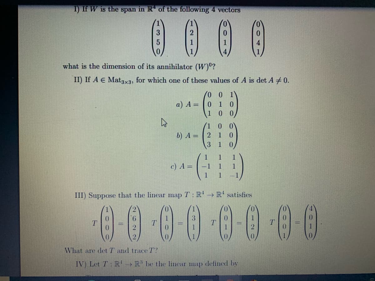 I) If W is the span in R of the following 4 vectors
0 0 0 0
4.
what is the dimension of its annihilator (W)°?
II) If A E Mat3x3, for which one of these values of A is det A 0.
a) A =
0.
1 0
0.
b) A = | 2
1
1
c) A =
-1
1
1
1
1
III) Suppose that the linear map T: R'→ R' satisfies
00000000
9.
T.
What are det T and trace T?
IV) Let T: R!
> R' be the linear map defined by
