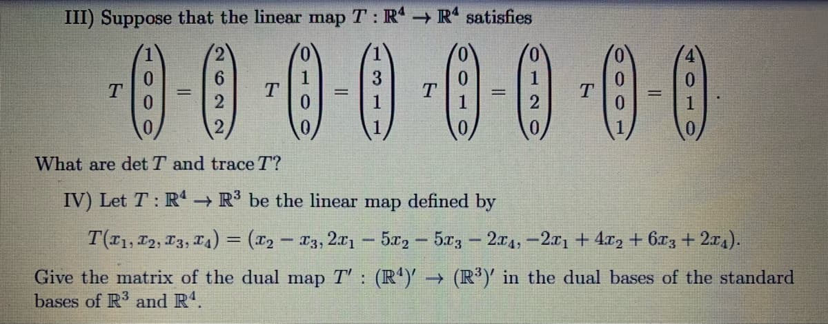 III) Suppose that the linear map T : R - R' satisfies
00 00 0-0-0-0
(0)
2
What are det T and trace T?
IV) Let T : R → R be the linear map defined by
T(11, 12, 13, 14) = (x2 – *3, 2x1- 5x, - 5x3 2a4,-2x1 + 4x, + 6x, + 2a,).
Give the matrix of the dual map T': (R')' → (R*)' in the dual bases of the standard
bases of R' and R'.
