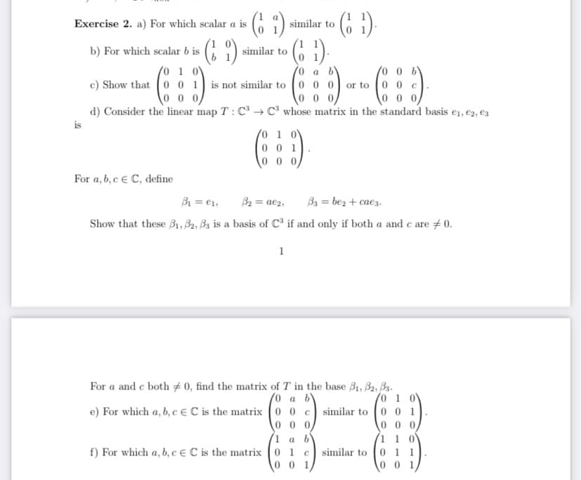 Exercise 2. a) For which scalar a is
similar to
(6 9)
G 1) similar
(6 )
b) For which scalar b is
to
(0 0 b
c) Show that 00 1 is not similar to (0 0 0) or to (0 0 c
0 0 0
0 1 0V
0 0 0
d) Consider the linear map T : C3 → C³ whose matrix in the standard basis e1, e2, e3
0 0 0/
is
0 1 0V
0 0 1
0 0 0
For a, b,c € C, define
B = €1,
B2 = ae2,
B3 = bez + caez.
Show that these B1, B2, Bz is a basis of C³ if and only if both a and c are #0.
1
For a and c both ± 0, find the matrix of T in the base B1, B2, B3.
1
(0 a b'
e) For which a, b, ce C is the matrix (0 0 c similar to (0 0 1
0 0 0,
(1 1 0
similar to 0 1 1
0 0
0 0 0
1 а
f) For which a, b, c € C is the matrix (0 1 c
0 0 1
