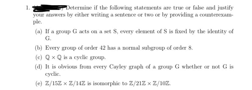 1.
your answers by either writing a sentence or two or by providing a counterexam-
ple.
Determine if the following statements are true or false and justify
(a) If a group G acts on a set S, every element of S is fixed by the identity of
G.
(b) Every group of order 42 has a normal subgroup of order 8.
(c) Q x Q is a cyclic group.
(d) It is obvious from every Cayley graph of a group G whether or not G is
cyclic.
(e) Z/15Z x Z/14Z is isomorphic to Z/21Z x Z/10Z.
