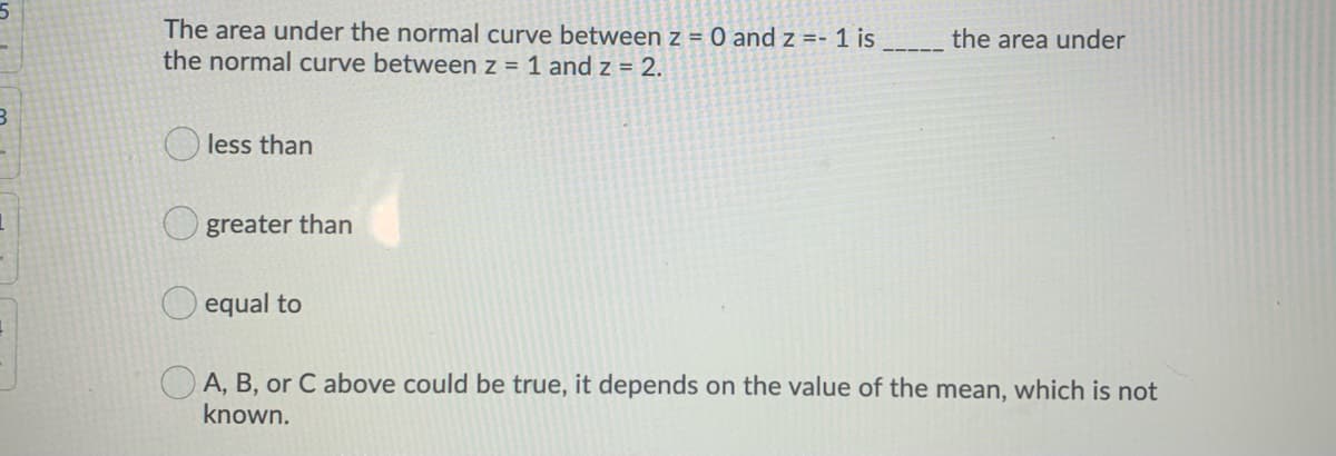 The area under the normal curve between z = 0 and z =- 1 is
the normal curve between z = 1 and z = 2.
the area under
less than
greater than
equal to
A, B, or C above could be true, it depends on the value of the mean, which is not
known.
