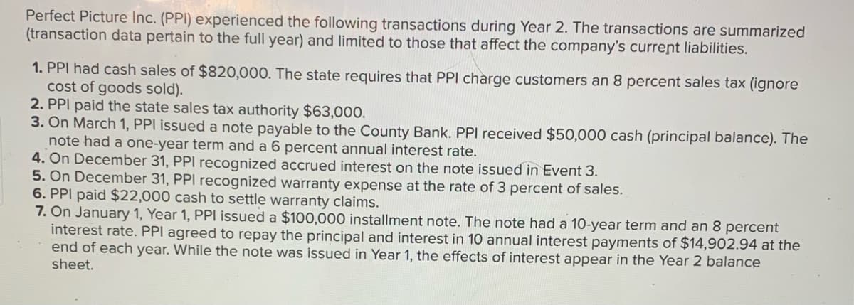 Perfect Picture Inc. (PPI) experienced the following transactions during Year 2. The transactions are summarized
(transaction data pertain to the full year) and limited to those that affect the company's current liabilities.
1. PPI had cash sales of $820,000. The state requires that PPI charge customers an 8 percent sales tax (ignore
cost of goods sold).
2. PPI paid the state sales tax authority $63,000.
3. On March 1, PPI issued a note payable to the County Bank. PPI received $50,000 cash (principal balance). The
note had a one-year term and a 6 percent annual interest rate.
4. On December 31, PPI recognized accrued interest on the note issued in Event 3.
5. On December 31, PPI recognized warranty expense at the rate of 3 percent of sales.
6. PPI paid $22,000 cash to settle warranty claims.
7. On January 1, Year 1, PPI issued a $100,000 installment note. The note had a 10-year term and an 8 percent
interest rate. PPI agreed to repay the principal and interest in 10 annual interest payments of $14,902.94 at the
end of each year. While the note was issued in Year 1, the effects of interest appear in the Year 2 balance
sheet.