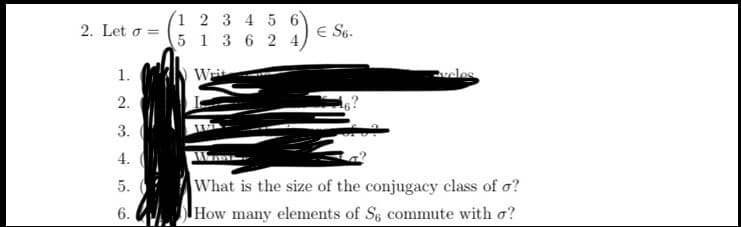 (1 2 3 4 5
5 1 3 6 2
2. Let o =
E S6.
1.
Wit
vcles
2.
3.
4.
What is the size of the conjugacy class of o?
How many elements of S6 commute with o?
5. :
6. U
