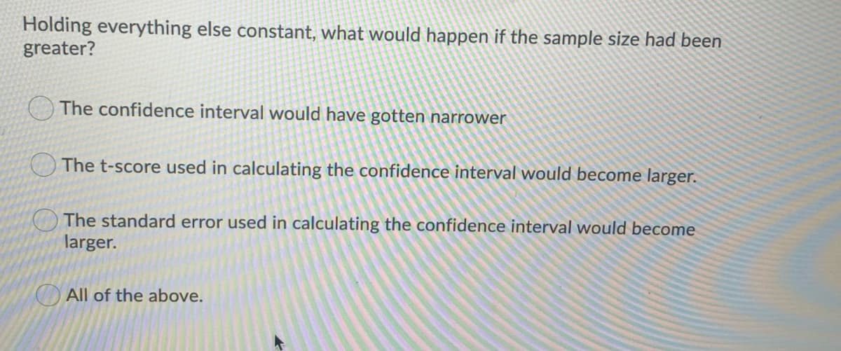 Holding everything else constant, what would happen if the sample size had been
greater?
The confidence interval would have gotten narrower
The t-score used in calculating the confidence interval would become larger.
The standard error used in calculating the confidence interval would become
larger.
All of the above.
