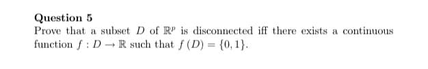 Question 5
Prove that a subset D of R is disconnected iff there exists a continuous
function f : D R such that f (D) = {0, 1}.
