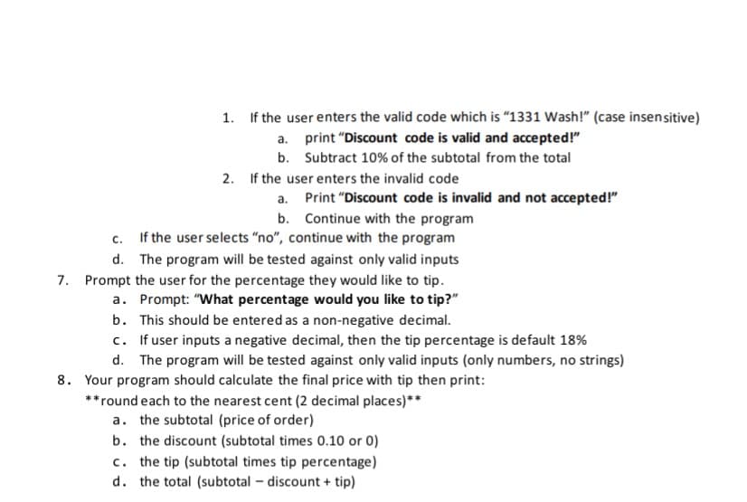 1. If the user enters the valid code which is "1331 Wash!" (case insensitive)
a. print "Discount code is valid and accepted!"
b. Subtract 10% of the subtotal from the total
2. If the user enters the invalid code
a. Print "Discount code is invalid and not accepted!"
b. Continue with the program
If the user selects “no", continue with the program
C.
d. The program will be tested against only valid inputs
7. Prompt the user for the percentage they would like to tip.
a. Prompt: "What percentage would you like to tip?"
b. This should be entered as a non-negative decimal.
c. If user inputs a negative decimal, then the tip percentage is default 18%
d. The program will be tested against only valid inputs (only numbers, no strings)
8. Your program should calculate the final price with tip then print:
**round each to the nearest cent (2 decimal places)**
a. the subtotal (price of order)
b. the discount (subtotal times 0.10 or 0)
c. the tip (subtotal times tip percentage)
d. the total (subtotal – discount + tip)

