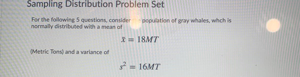 Sampling Distribution Problem Set
For the following 5 questions, consider the population of gray whales, whch is
normally distributed with a mean of
I = 18MT
(Metric Tons) and a variance of
s? = 16MT
