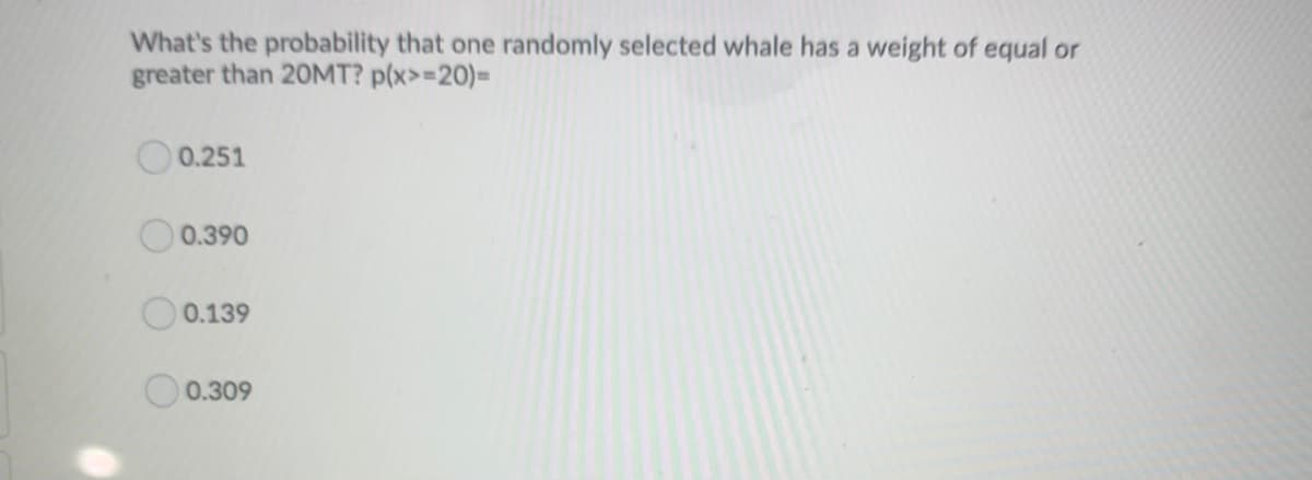 What's the probability that one randomly selected whale has a weight of equal or
greater than 20MT? p(x>=20)=
0.251
0.390
0.139
0.309
