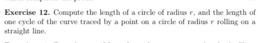 Exercise 12. Compute the length of a circle of radius r, and the length of
one cycle of the curve traced by a point on a circle of radius r rolling on a
straight line.

