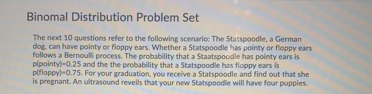 Binomal Distribution Problem Set
The next 10 questions refer to the following scenario: The Statspoodle, a German
dog, can have pointy or floppy ears. Whether a Statspoodle has pointy or floppy ears
follows a Bernoulli process. The probability that a Staatspoodle has pointy ears is
p(pointy)=0.25 and the the probability that a Statspoodle has floppy ears is
p(floppy)=0.75. For your graduation, you receive a Statspoodle and find out that she
is pregnant. An ultrasound reveils that your new Statspoodle will have four puppies.
