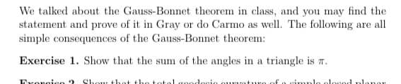 We talked about the Gauss-Bonnet theorem in class, and you may find the
statement and prove of it in Gray or do Carmo as well. The following are all
simple consequences of the Gauss-Bonnet theorem:
Exercise 1. Show that the sum of the angles in a triangle is T.
Exongieo ?
Shour thant the
lesie a
