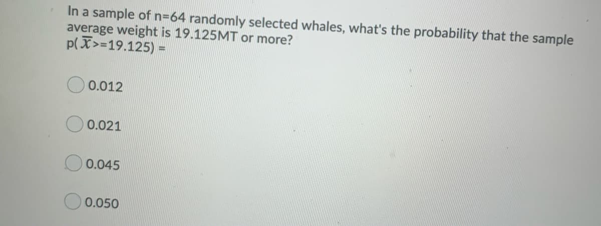 In a sample of n=64 randomly selected whales, what's the probability that the sample
average weight is 19.125MT or more?
p(X>=19.125) =
0.012
0.021
0.045
0.050
