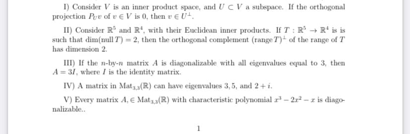 I) Consider V is an inner product space, and U C V a subspace. If the orthogonal
projection Prv of v € V is 0, then v E U+.
II) Consider R and Rª, with their Euclidean inner products. If T : R → R' is is
such that dim(nullT) = 2, then the orthogonal complement (range T)- of the range of T
has dimension 2.
III) If the n-by-n matrix A is diagonalizable with all eigenvalues equal to 3, then
A = 31, where I is the identity matrix.
IV) A matrix in Mat33(R) can have eigenvalues 3, 5, and 2+ i.
V) Every matrix A, € Mat3,3(R) with characteristic polynomial r* – 2r2 – r is diago-
nalizable..
1

