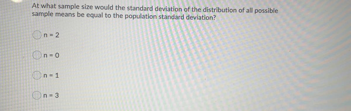 At what sample size would the standard deviation of the distribution of all possible
sample means be equal to the population standard deviation?
On= 2
On= 0
On = 1
On= 3
