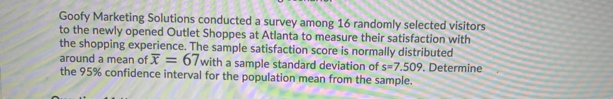 Goofy Marketing Solutions conducted a survey among 16 randomly selected visitors
to the newly opened Outlet Shoppes at Atlanta to measure their satisfaction with
the shopping experience. The sample satisfaction score is normally distributed
around a mean of X = 67with a sample standard deviation of s=7.509. Determine
the 95% confidence interval for the population mean from the sample.
