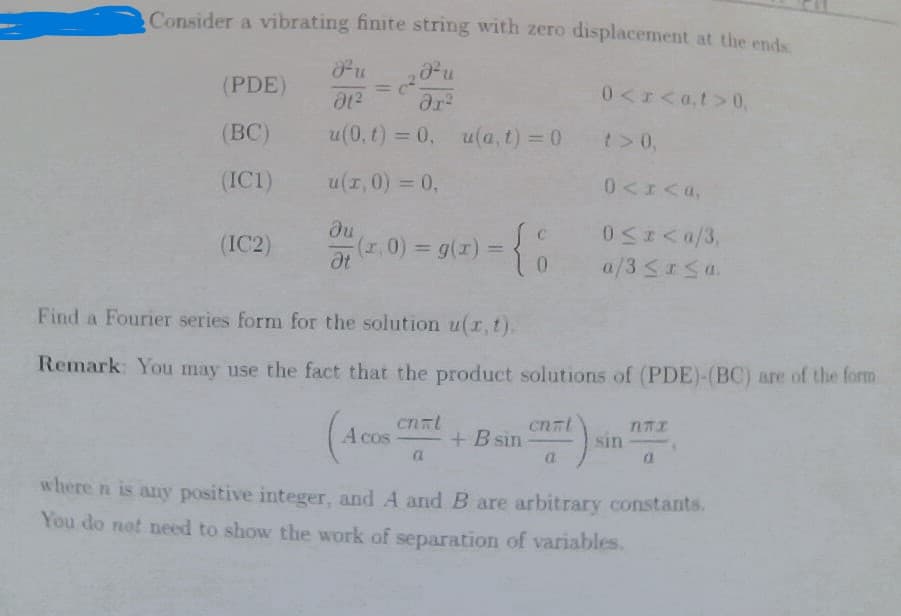 Consider a vibrating finite string with zero displacement at the ends
Fu ₂²u
(²5
01²
ər²
u(0, t) = 0, u(a, t) = 0
u(x,0) = 0,
(PDE)
(BC)
(IC1)
(IC2)
ди
Ət
(1,0) = g(x) =
cnml
={8
A cos-
a
Find a Fourier series form for the solution u(r, t).
Remark: You may use the fact that the product solutions of (PDE)-(BC) are of the form
+ B sin
cn=l
0<x<a,t>0,
a
t> 0,
0<x<a,
0≤x<a/3,
a/3 ≤ x ≤a.
sin
NTI
a
where n is any positive integer, and A and B are arbitrary constants.
You do not need to show the work of separation of variables.