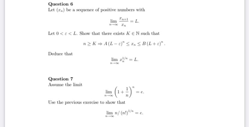 Question 6
Let (rn) be a sequence of positive numbers with
In+l = L.
lim
n 0 In
Let 0 < e < L. Show that there exists K EN such that
n2 K = A(L – e)" s In SB(L+e)".
Deduce that
lim r" = L.
Question 7
Assume the limit
(1+ +)" -
lim
= e.
Use the previous exercise to show that
lim n/ (n!)"/" =
= e.
