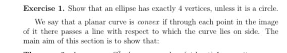 Exercise 1. Show that an ellipse has exactly 4 vertices, unless it is a circle.
We say that a planar curve is conver if through each point in the image
of it there passes a line with respect to which the curve lies on side. The
main aim of this section is to show that:
