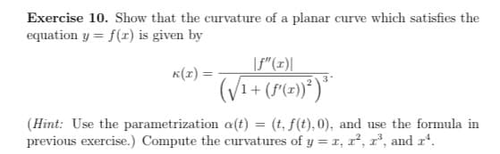 Exercise 10. Show that the curvature of a planar curve which satisfies the
equation y = f(r) is given by
|f"(x)|
K(1) =
3
(Hint: Use the parametrization a(t) = (t, f(t), 0), and use the formula in
previous exercise.) Compute the curvatures of y = x, x², r³, and xª.
