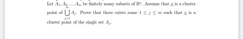 Let A1, A2, ., Am be finitely many subsets of RP. Assume that z is a cluster
point of UAj. Prove that there exists some 1 < j<m such that z is a
j=1
cluster point of the single set A;.
