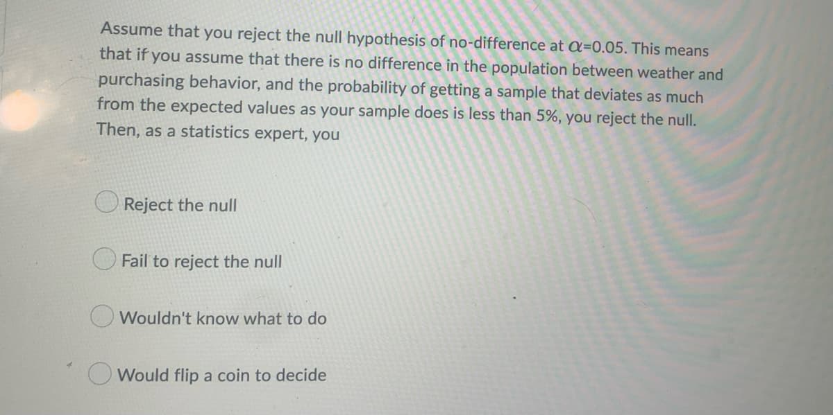 Assume that you reject the null hypothesis of no-difference at a=0.05. This means
that if you assume that there is no difference in the population between weather and
purchasing behavior, and the probability of getting a sample that deviates as much
from the expected values as your sample does is less than 5%, you reject the null.
Then, as a statistics expert, you
Reject the null
Fail to reject the null
Wouldn't know what to do
O Would flip a coin to decide
