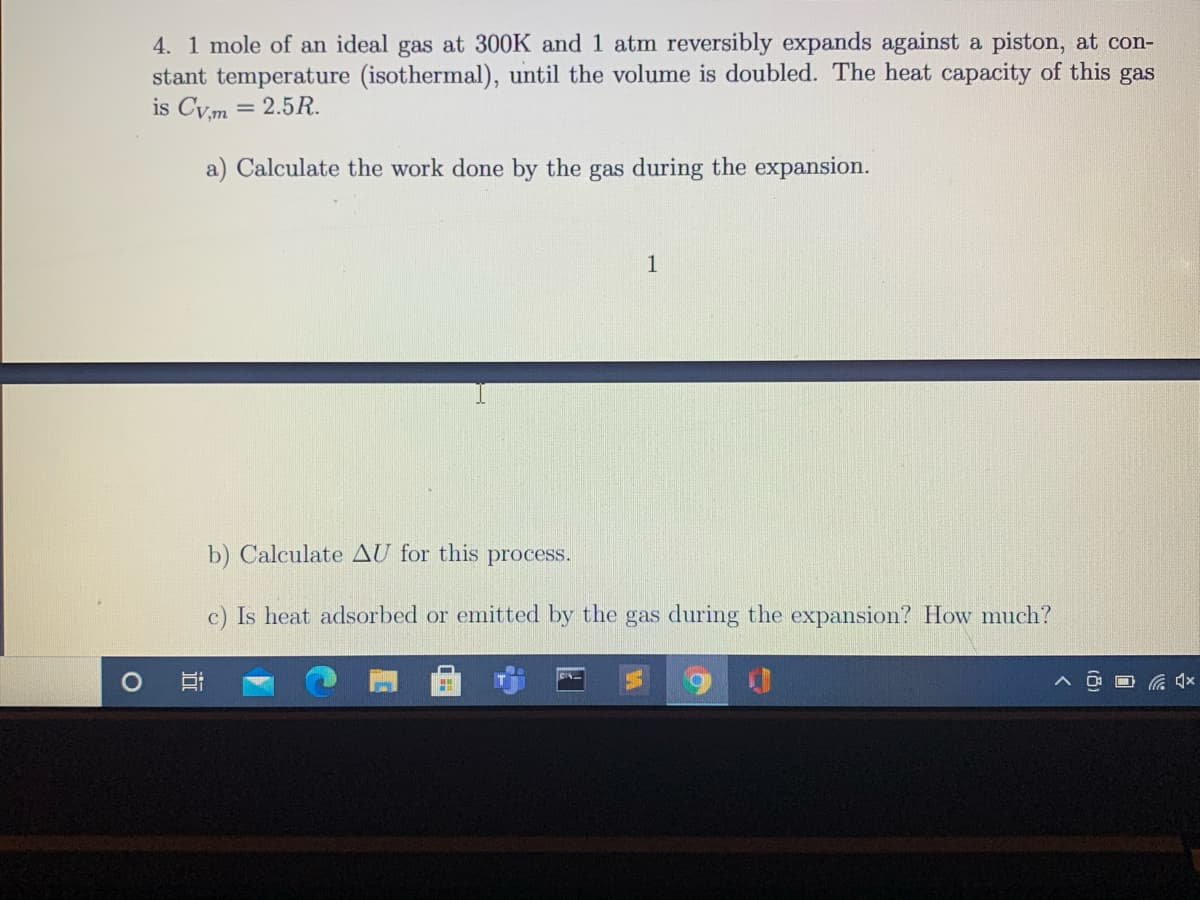 4. 1 mole of an ideal gas at 300K and 1 atm reversibly expands against a piston, at con-
stant temperature (isothermal), until the volume is doubled. The heat capacity of this gas
is Cym = 2.5R.
a) Calculate the work done by the gas during the expansion.
1
b) Calculate AU for this process.
c) Is heat adsorbed or emitted by the gas during the expansion? How much?
O G 4x
