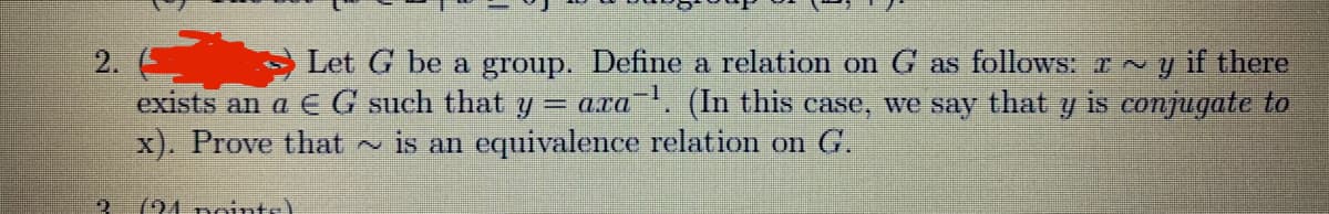 Let G be a group. Define a relation on G as follows: I ~ y
exists an a EG such that y = ara". (In this case, we say that y is conjugate to
is an equivalence relation on G.
2.
if there
x). Prove that
(94 points)
