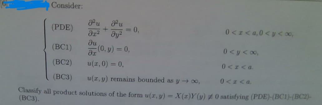 Consider:
J²u
J²u
+ = 0,
əx² Əy²
ди
Әх
u(x,0) = 0,
(PDE)
(BC1)
(BC2)
(BC3)
u(x, y) remains bounded as y→∞0,
0<x<a.
Classify all product solutions of the form u(x, y) = X(z)Y(y) #0 satisfying (PDE)-(BC1)-(BC2)-
(BC3).
(0, y) = 0,
0<x<a,0<y< ∞,
0<y<∞,
0<r<a.