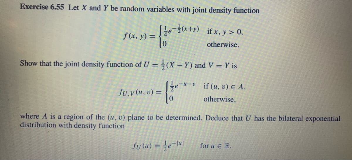 Exercise 6.55 Let X and Y be random variables with joint density function
if x, y > 0,
f (x, y) =
otherwise.
Show that the joint density function of U = (X – Y) and V = Y is
te
-u-v
if (u, v) E A,
fu,v (u, v) =
otherwise,
where A is a region of the (u, v) plane to be determined. Deduce that U has the bilateral exponential
distribution with density function
fu (u) = ¿e-lu|
for u e R.
