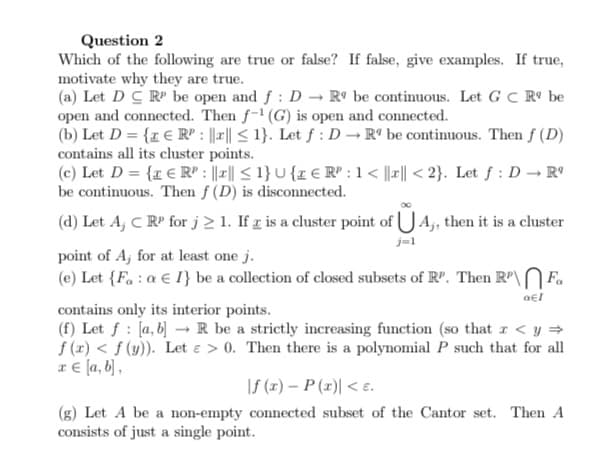 Question 2
Which of the following are true or false? If false, give examples. If true,
motivate why they are true.
(a) Let D C R be open and f : D → R° be continuous. Let G C Rº be
open and connected. Then f-1 (G) is open and connected.
(b) Let D = {z € R" : |r|| < 1}. Let f : D → R° be continuous. Then f (D)
contains all its cluster points.
(c) Let D = {r € R" : ||-|| < 1} U {z € R" : 1< ||r|| < 2}. Let f : D→ R°
be continuous. Then f (D) is disconnected.
(d) Let A, C R' for j 2 1. If g is a cluster point of UA, then it is a cluster
j=1
point of A, for at least one j.
(e) Let {F. : a € I} be a collection of closed subsets of R". Then R"\N F.
contains only its interior points.
(f) Let f : [a, b] → R be a strictly increasing function (so that r < y =
f (1) < f (y)). Let e > 0. Then there is a polynomial P such that for all
x € [a, b] ,
|f (1) – P (r)| < E.
(g) Let A be a non-empty connected subset of the Cantor set. Then A
consists of just a single point.
