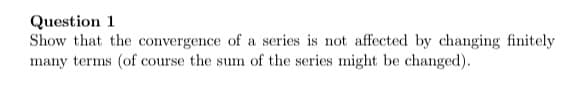 Question 1
Show that the convergence of a series is not affected by changing finitely
many terms (of course the sum of the series might be changed).
