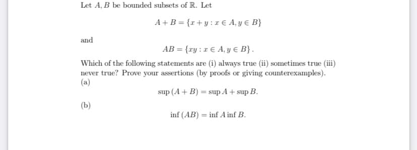 Let A, B be bounded subsets of R. Let
A+B = {r+y :r € A, y € B}
and
AB = {ry : r € A, y € B}.
Which of the following statements are (i) always true (ii) sometimes true (ii)
never true? Prove your assertions (by proofs or giving counterexamples).
(a)
sup (A + B) = sup A + sup B.
(b)
inf (AB) = inf A inf B.
