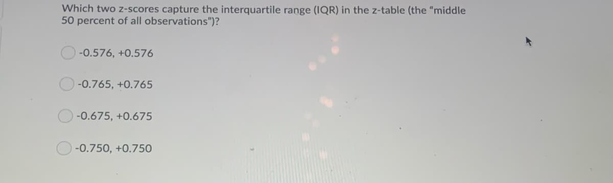 Which two z-scores capture the interquartile range (IQR) in the z-table (the "middle
50 percent of all observations")?
-0.576, +0.576
-0.765, +0.765
-0.675, +0.675
-0.750, +0.750
